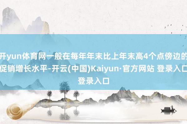 开yun体育网一般在每年年末比上年末高4个点傍边的促销增长水平-开云(中国)Kaiyun·官方网站 登录入口