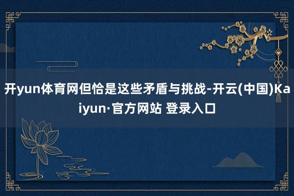 开yun体育网但恰是这些矛盾与挑战-开云(中国)Kaiyun·官方网站 登录入口