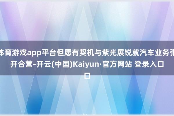 体育游戏app平台但愿有契机与紫光展锐就汽车业务张开合营-开云(中国)Kaiyun·官方网站 登录入口