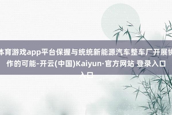体育游戏app平台保握与统统新能源汽车整车厂开展协作的可能-开云(中国)Kaiyun·官方网站 登录入口