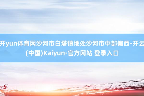 开yun体育网沙河市白塔镇地处沙河市中部偏西-开云(中国)Kaiyun·官方网站 登录入口