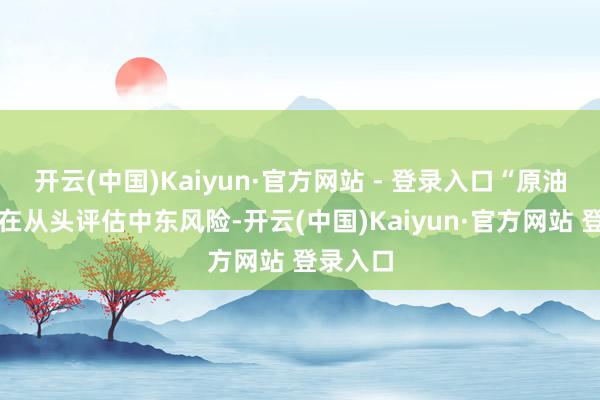 开云(中国)Kaiyun·官方网站 - 登录入口“原油阛阓正在从头评估中东风险-开云(中国)Kaiyun·官方网站 登录入口