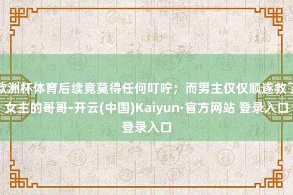 欧洲杯体育后续竟莫得任何叮咛；而男主仅仅顺遂救了女主的哥哥-开云(中国)Kaiyun·官方网站 登录入口