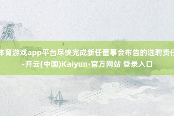 体育游戏app平台尽快完成新任董事会布告的选聘责任-开云(中国)Kaiyun·官方网站 登录入口
