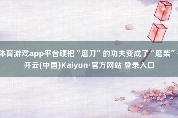 体育游戏app平台硬把“磨刀”的功夫变成了“磨柴”-开云(中国)Kaiyun·官方网站 登录入口