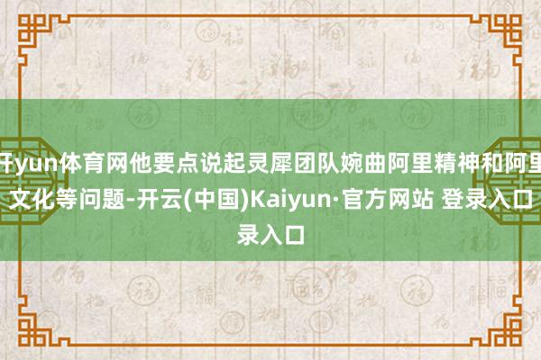 开yun体育网他要点说起灵犀团队婉曲阿里精神和阿里文化等问题-开云(中国)Kaiyun·官方网站 登录入口