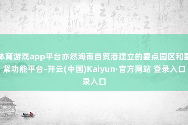 体育游戏app平台亦然海南自贸港建立的要点园区和要紧功能平台-开云(中国)Kaiyun·官方网站 登录入口