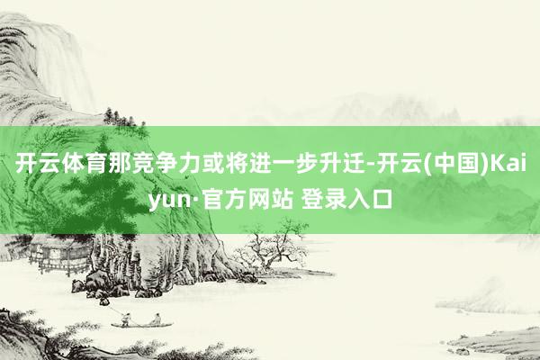 开云体育那竞争力或将进一步升迁-开云(中国)Kaiyun·官方网站 登录入口