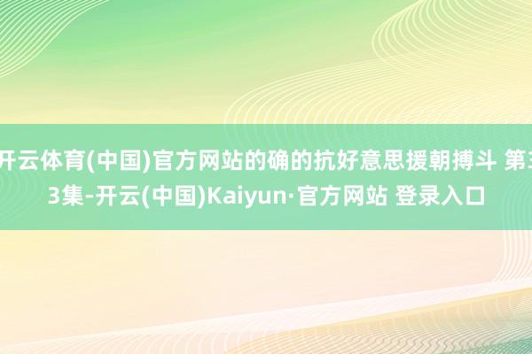 开云体育(中国)官方网站的确的抗好意思援朝搏斗 第33集-开云(中国)Kaiyun·官方网站 登录入口