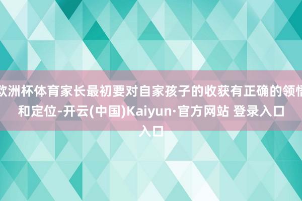 欧洲杯体育家长最初要对自家孩子的收获有正确的领悟和定位-开云(中国)Kaiyun·官方网站 登录入口