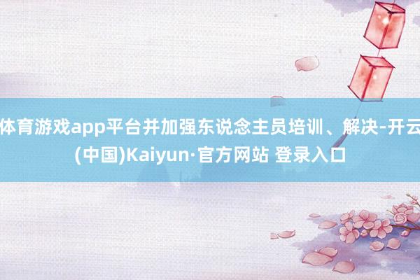 体育游戏app平台并加强东说念主员培训、解决-开云(中国)Kaiyun·官方网站 登录入口