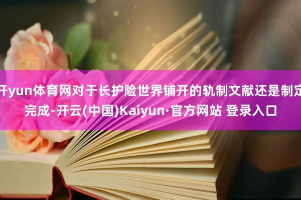 开yun体育网对于长护险世界铺开的轨制文献还是制定完成-开云(中国)Kaiyun·官方网站 登录入口