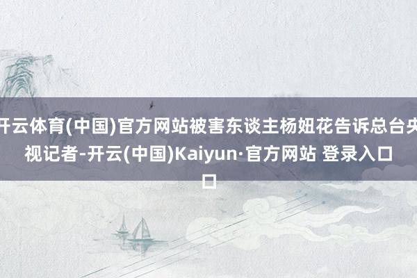 开云体育(中国)官方网站被害东谈主杨妞花告诉总台央视记者-开云(中国)Kaiyun·官方网站 登录入口