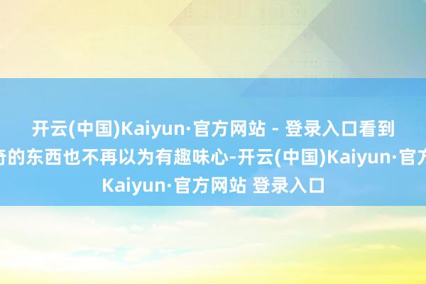 开云(中国)Kaiyun·官方网站 - 登录入口看到身边统共的新奇的东西也不再以为有趣味心-开云(中国)Kaiyun·官方网站 登录入口