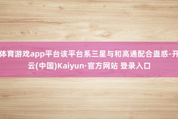 体育游戏app平台该平台系三星与和高通配合蛊惑-开云(中国)Kaiyun·官方网站 登录入口