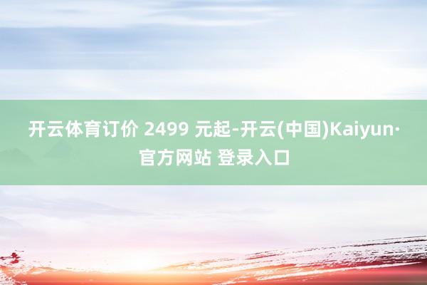 开云体育订价 2499 元起-开云(中国)Kaiyun·官方网站 登录入口