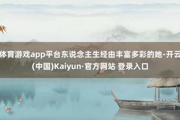 体育游戏app平台东说念主生经由丰富多彩的她-开云(中国)Kaiyun·官方网站 登录入口