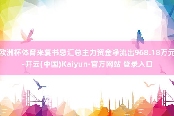 欧洲杯体育来复书息汇总主力资金净流出968.18万元-开云(中国)Kaiyun·官方网站 登录入口