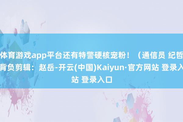 体育游戏app平台还有特警硬核宠粉！（通信员 纪哲）背负剪辑：赵岳-开云(中国)Kaiyun·官方网站 登录入口