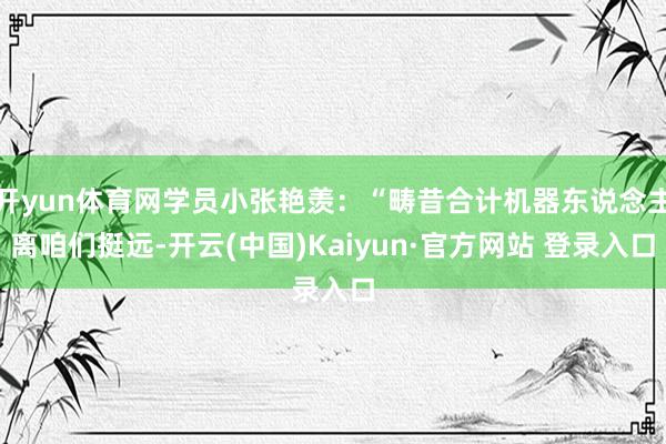 开yun体育网学员小张艳羡：“畴昔合计机器东说念主离咱们挺远-开云(中国)Kaiyun·官方网站 登录入口