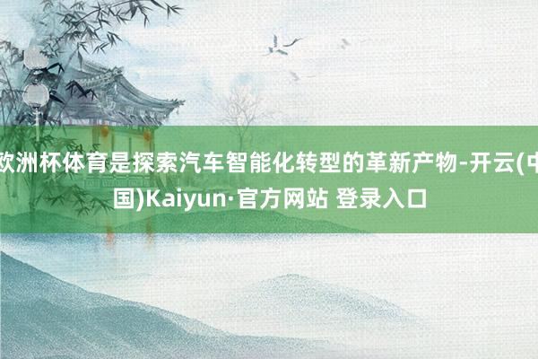欧洲杯体育是探索汽车智能化转型的革新产物-开云(中国)Kaiyun·官方网站 登录入口