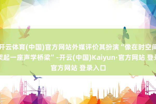 开云体育(中国)官方网站外媒评价其扮演“像在时空间隙中架起一座声学桥梁”-开云(中国)Kaiyun·官方网站 登录入口