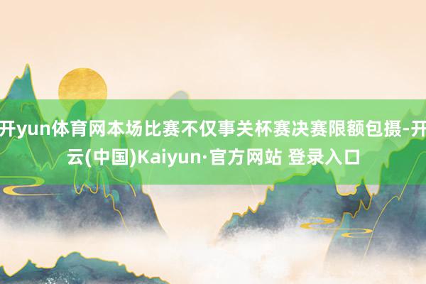 开yun体育网本场比赛不仅事关杯赛决赛限额包摄-开云(中国)Kaiyun·官方网站 登录入口