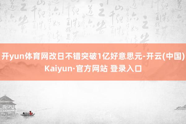 开yun体育网改日不错突破1亿好意思元-开云(中国)Kaiyun·官方网站 登录入口