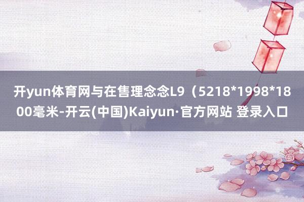 开yun体育网与在售理念念L9（5218*1998*1800毫米-开云(中国)Kaiyun·官方网站 登录入口