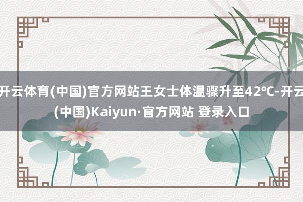 开云体育(中国)官方网站王女士体温骤升至42℃-开云(中国)Kaiyun·官方网站 登录入口