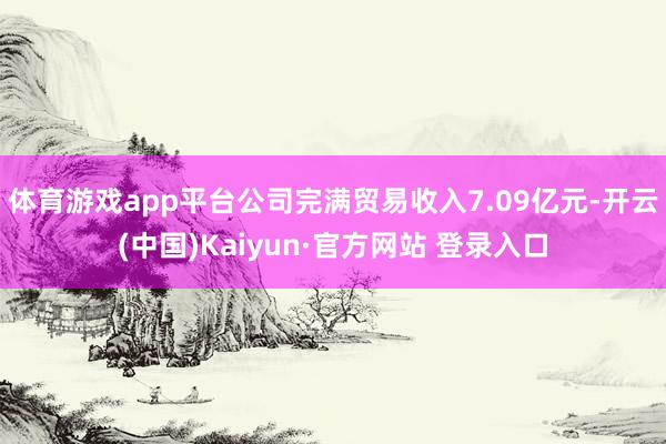 体育游戏app平台公司完满贸易收入7.09亿元-开云(中国)Kaiyun·官方网站 登录入口