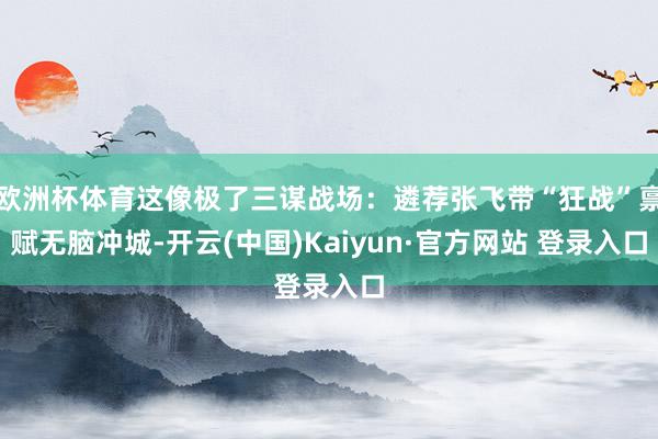 欧洲杯体育这像极了三谋战场：遴荐张飞带“狂战”禀赋无脑冲城-开云(中国)Kaiyun·官方网站 登录入口
