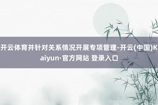 开云体育并针对关系情况开展专项管理-开云(中国)Kaiyun·官方网站 登录入口