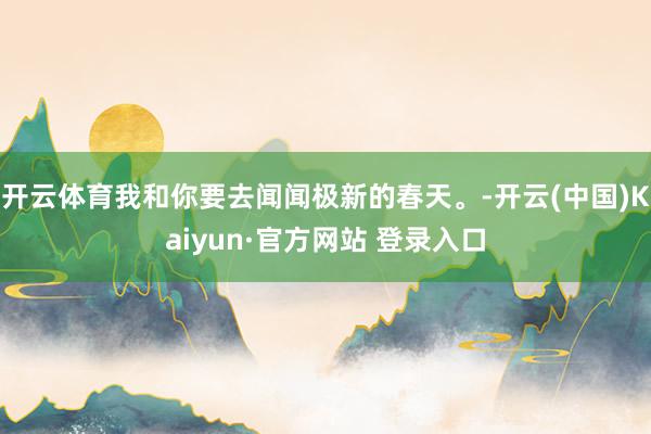 开云体育我和你要去闻闻极新的春天。-开云(中国)Kaiyun·官方网站 登录入口