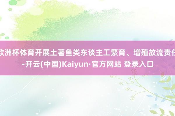 欧洲杯体育开展土著鱼类东谈主工繁育、增殖放流责任-开云(中国)Kaiyun·官方网站 登录入口