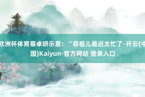 欧洲杯体育蔡卓妍示意：“容祖儿最近太忙了-开云(中国)Kaiyun·官方网站 登录入口