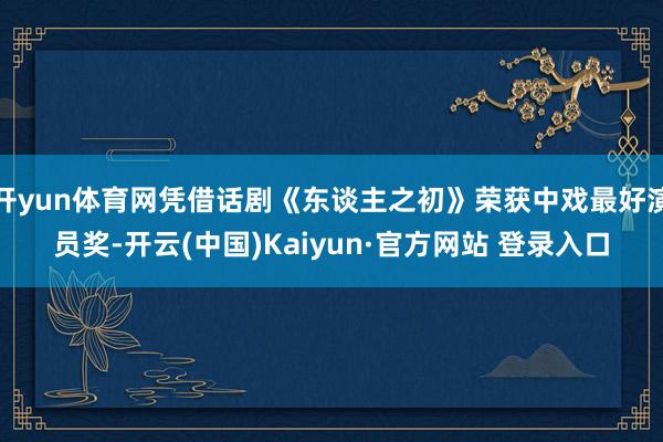 开yun体育网凭借话剧《东谈主之初》荣获中戏最好演员奖-开云(中国)Kaiyun·官方网站 登录入口
