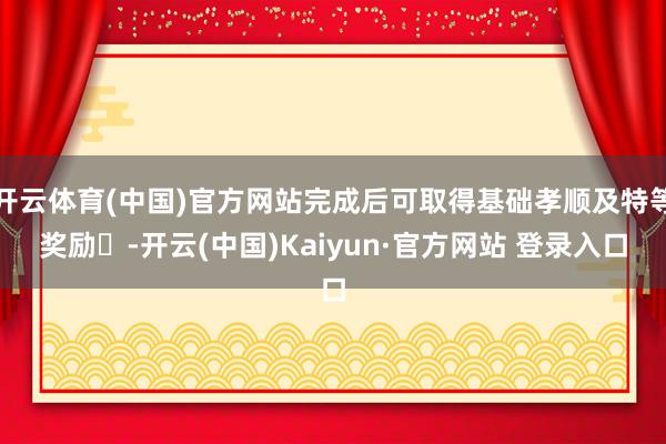 开云体育(中国)官方网站完成后可取得基础孝顺及特等奖励‌-开云(中国)Kaiyun·官方网站 登录入口