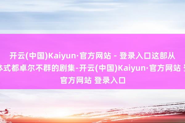 开云(中国)Kaiyun·官方网站 - 登录入口这部从骨子到体式都卓尔不群的剧集-开云(中国)Kaiyun·官方网站 登录入口