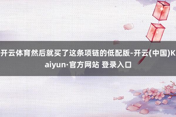 开云体育然后就买了这条项链的低配版-开云(中国)Kaiyun·官方网站 登录入口