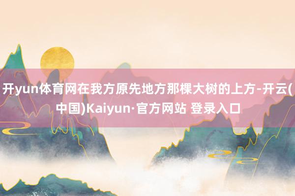 开yun体育网在我方原先地方那棵大树的上方-开云(中国)Kaiyun·官方网站 登录入口