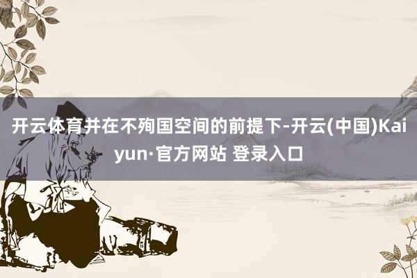 开云体育并在不殉国空间的前提下-开云(中国)Kaiyun·官方网站 登录入口