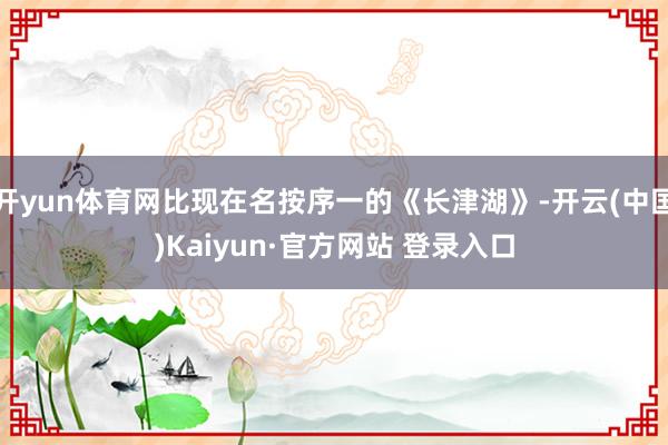 开yun体育网比现在名按序一的《长津湖》-开云(中国)Kaiyun·官方网站 登录入口