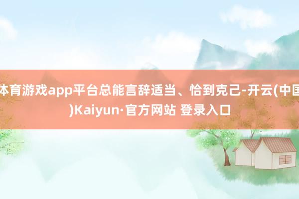 体育游戏app平台总能言辞适当、恰到克己-开云(中国)Kaiyun·官方网站 登录入口