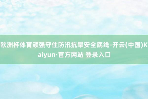 欧洲杯体育顽强守住防汛抗旱安全底线-开云(中国)Kaiyun·官方网站 登录入口