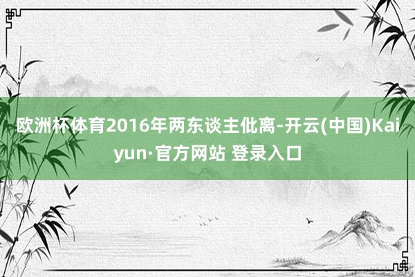 欧洲杯体育2016年两东谈主仳离-开云(中国)Kaiyun·官方网站 登录入口
