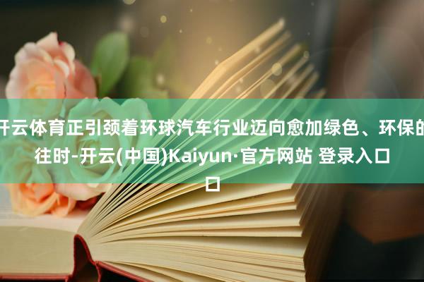 开云体育正引颈着环球汽车行业迈向愈加绿色、环保的往时-开云(中国)Kaiyun·官方网站 登录入口