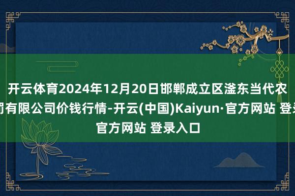 开云体育2024年12月20日邯郸成立区滏东当代农业责罚有限公司价钱行情-开云(中国)Kaiyun·官方网站 登录入口