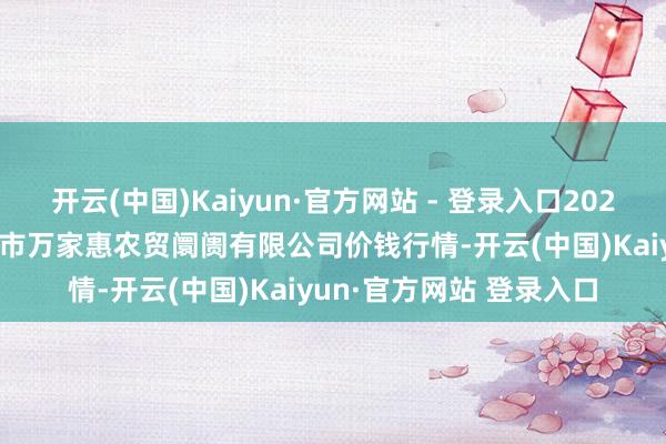 开云(中国)Kaiyun·官方网站 - 登录入口2024年12月20日鄂尔多斯市万家惠农贸阛阓有限公司价钱行情-开云(中国)Kaiyun·官方网站 登录入口