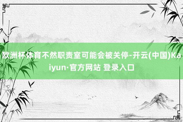 欧洲杯体育不然职责室可能会被关停-开云(中国)Kaiyun·官方网站 登录入口